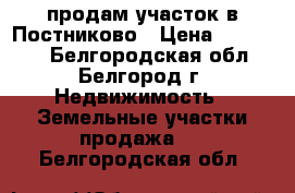 продам участок в Постниково › Цена ­ 250 000 - Белгородская обл., Белгород г. Недвижимость » Земельные участки продажа   . Белгородская обл.